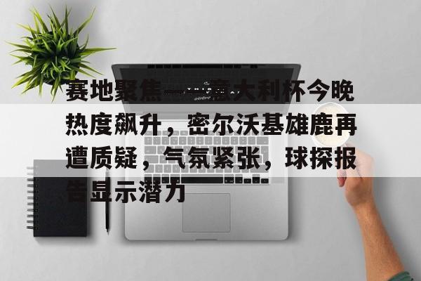 赛地聚焦——意大利杯今晚热度飙升，密尔沃基雄鹿再遭质疑，气氛紧张，球探报告显示潜力的简单介绍-九游app下载